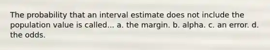 The probability that an interval estimate does not include the population value is called... a. the margin. b. alpha. c. an error. d. the odds.