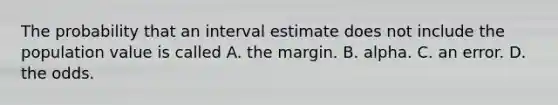 The probability that an interval estimate does not include the population value is called A. the margin. B. alpha. C. an error. D. the odds.