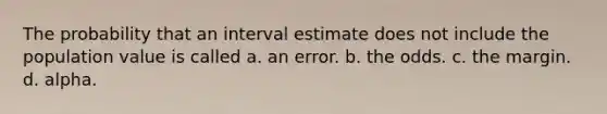 The probability that an interval estimate does not include the population value is called a. an error. b. the odds. c. the margin. d. alpha.