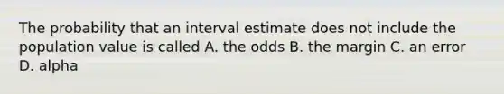 The probability that an interval estimate does not include the population value is called A. the odds B. the margin C. an error D. alpha