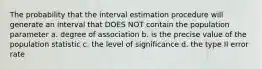 The probability that the interval estimation procedure will generate an interval that DOES NOT contain the population parameter a. degree of association b. is the precise value of the population statistic c. the level of significance d. the type II error rate