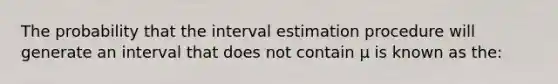 The probability that the interval estimation procedure will generate an interval that does not contain µ is known as the: