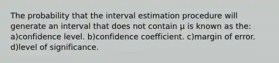 The probability that the interval estimation procedure will generate an interval that does not contain µ is known as the: a)confidence level. b)confidence coefficient. c)margin of error. d)level of significance.