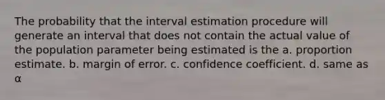 The probability that the interval estimation procedure will generate an interval that does not contain the actual value of the population parameter being estimated is the a. proportion estimate. b. margin of error. c. confidence coefficient. d. same as α