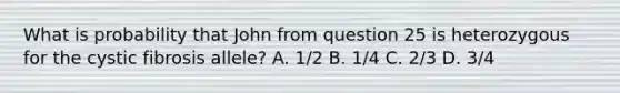 What is probability that John from question 25 is heterozygous for the cystic fibrosis allele? A. 1/2 B. 1/4 C. 2/3 D. 3/4