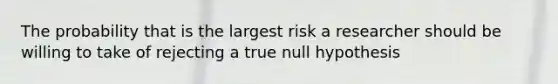 The probability that is the largest risk a researcher should be willing to take of rejecting a true null hypothesis