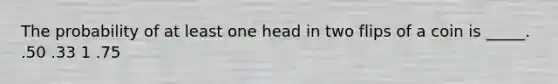 The probability of at least one head in two flips of a coin is _____. .50 .33 1 .75