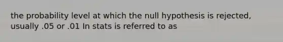 the probability level at which the null hypothesis is rejected, usually .05 or .01 In stats is referred to as