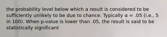 the probability level below which a result is considered to be sufficiently unlikely to be due to chance. Typically α = .05 (i.e., 5 in 100). When p-value is lower than .05, the result is said to be statistically significant