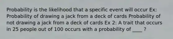 Probability is the likelihood that a specific event will occur Ex: Probability of drawing a jack from a deck of cards Probability of not drawing a jack from a deck of cards Ex 2: A trait that occurs in 25 people out of 100 occurs with a probability of ____ ?