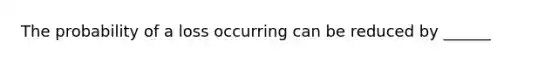 The probability of a loss occurring can be reduced by ______