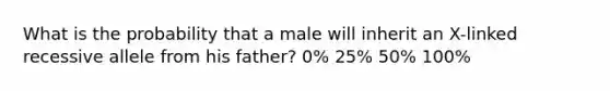 What is the probability that a male will inherit an X-linked recessive allele from his father? 0% 25% 50% 100%