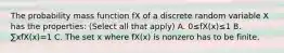 The probability mass function fX of a discrete random variable X has the properties: (Select all that apply) A. 0≤fX(x)≤1 B. ∑xfX(x)=1 C. The set x where fX(x) is nonzero has to be finite.