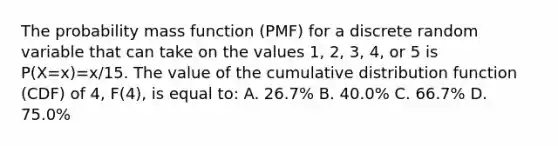 The probability mass function (PMF) for a discrete random variable that can take on the values 1, 2, 3, 4, or 5 is P(X=x)=x/15. The value of the cumulative distribution function (CDF) of 4, F(4), is equal to: A. 26.7% B. 40.0% C. 66.7% D. 75.0%