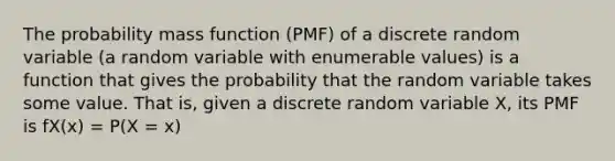 The probability mass function (PMF) of a discrete random variable (a random variable with enumerable values) is a function that gives the probability that the random variable takes some value. That is, given a discrete random variable X, its PMF is fX(x) = P(X = x)