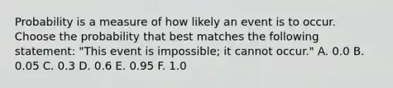 Probability is a measure of how likely an event is to occur. Choose the probability that best matches the following statement: "This event is impossible; it cannot occur." A. 0.0 B. 0.05 C. 0.3 D. 0.6 E. 0.95 F. 1.0