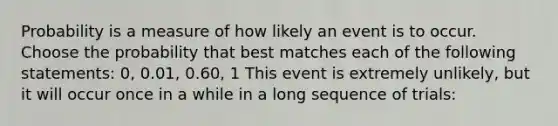 Probability is a measure of how likely an event is to occur. Choose the probability that best matches each of the following statements: 0, 0.01, 0.60, 1 This event is extremely unlikely, but it will occur once in a while in a long sequence of trials: