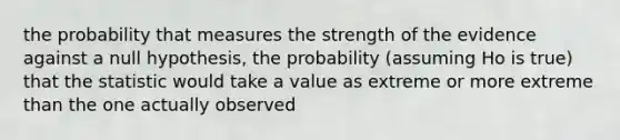 the probability that measures the strength of the evidence against a null hypothesis, the probability (assuming Ho is true) that the statistic would take a value as extreme or more extreme than the one actually observed