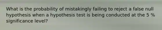 What is the probability of mistakingly failing to reject a false null hypothesis when a hypothesis test is being conducted at the 5 % significance level?