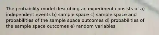 The probability model describing an experiment consists of a) independent events b) sample space c) sample space and probabilities of the sample space outcomes d) probabilities of the sample space outcomes e) random variables