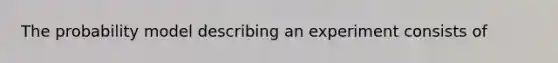 The probability model describing an experiment consists of