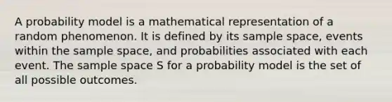 A probability model is a mathematical representation of a random phenomenon. It is defined by its sample space, events within the sample space, and probabilities associated with each event. The sample space S for a probability model is the set of all possible outcomes.