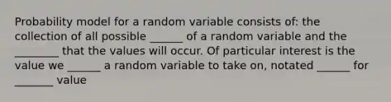 Probability model for a random variable consists of: the collection of all possible ______ of a random variable and the ________ that the values will occur. Of particular interest is the value we ______ a random variable to take on, notated ______ for _______ value