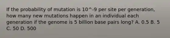 If the probability of mutation is 10^-9 per site per generation, how many new mutations happen in an individual each generation if the genome is 5 billion base pairs long? A. 0.5 B. 5 C. 50 D. 500