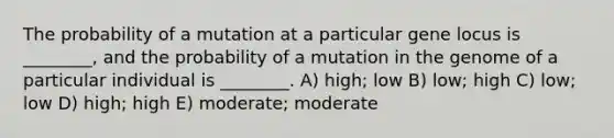 The probability of a mutation at a particular gene locus is ________, and the probability of a mutation in the genome of a particular individual is ________. A) high; low B) low; high C) low; low D) high; high E) moderate; moderate