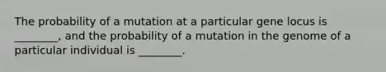 The probability of a mutation at a particular gene locus is ________, and the probability of a mutation in the genome of a particular individual is ________.