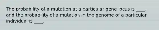 The probability of a mutation at a particular gene locus is ____, and the probability of a mutation in the genome of a particular individual is ____.