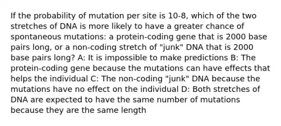 If the probability of mutation per site is 10-8, which of the two stretches of DNA is more likely to have a greater chance of spontaneous mutations: a protein-coding gene that is 2000 base pairs long, or a non-coding stretch of "junk" DNA that is 2000 base pairs long? A: It is impossible to make predictions B: The protein-coding gene because the mutations can have effects that helps the individual C: The non-coding "junk" DNA because the mutations have no effect on the individual D: Both stretches of DNA are expected to have the same number of mutations because they are the same length