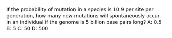 If the probability of mutation in a species is 10-9 per site per generation, how many new mutations will spontaneously occur in an individual if the genome is 5 billion base pairs long? A: 0.5 B: 5 C: 50 D: 500