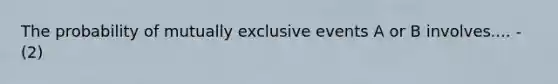 The probability of mutually exclusive events A or B involves.... -(2)