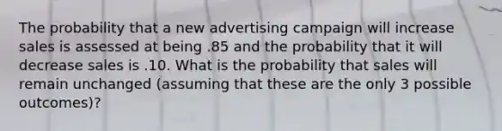 The probability that a new advertising campaign will increase sales is assessed at being .85 and the probability that it will decrease sales is .10. What is the probability that sales will remain unchanged (assuming that these are the only 3 possible outcomes)?