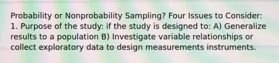 Probability or Nonprobability Sampling? Four Issues to Consider: 1. Purpose of the study: if the study is designed to: A) Generalize results to a population B) Investigate variable relationships or collect exploratory data to design measurements instruments.