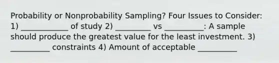 Probability or Nonprobability Sampling? Four Issues to Consider: 1) ____________ of study 2) _________ vs __________: A sample should produce the greatest value for the least investment. 3) __________ constraints 4) Amount of acceptable __________