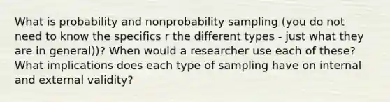 What is probability and nonprobability sampling (you do not need to know the specifics r the different types - just what they are in general))? When would a researcher use each of these? What implications does each type of sampling have on internal and external validity?