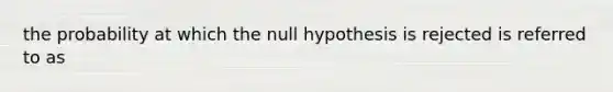 the probability at which the null hypothesis is rejected is referred to as