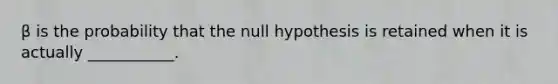 β is the probability that the null hypothesis is retained when it is actually ___________.