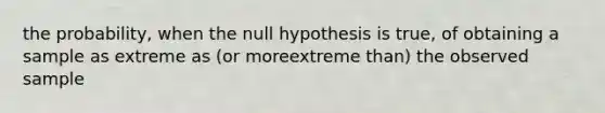 the probability, when the null hypothesis is true, of obtaining a sample as extreme as (or moreextreme than) the observed sample