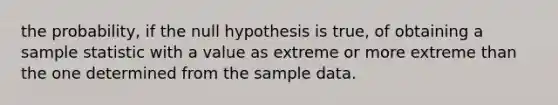 the probability, if the null hypothesis is true, of obtaining a sample statistic with a value as extreme or more extreme than the one determined from the sample data.