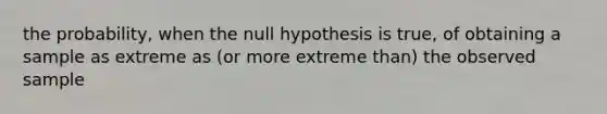 the probability, when the null hypothesis is true, of obtaining a sample as extreme as (or more extreme than) the observed sample