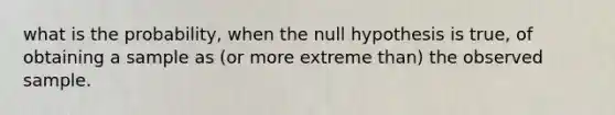 what is the probability, when the null hypothesis is true, of obtaining a sample as (or more extreme than) the observed sample.