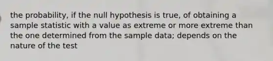 the probability, if the null hypothesis is true, of obtaining a sample statistic with a value as extreme or more extreme than the one determined from the sample data; depends on the nature of the test