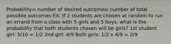 Probability= number of desired outcomes/ number of total possible outcomes EX: If 2 students are chosen at random to run an errand from a class with 5 girls and 5 boys, what is the probability that both students chosen will be girls? 1st student girl: 5/10 = 1/2 2nd girl: 4/9 Both girls: 1/2 x 4/9 = 2/9