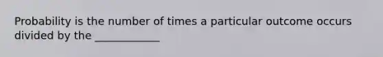 Probability is the number of times a particular outcome occurs divided by the ____________