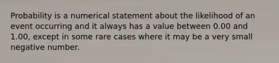 Probability is a numerical statement about the likelihood of an event occurring and it always has a value between 0.00 and 1.00, except in some rare cases where it may be a very small negative number.