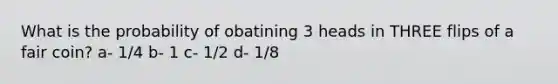 What is the probability of obatining 3 heads in THREE flips of a fair coin? a- 1/4 b- 1 c- 1/2 d- 1/8