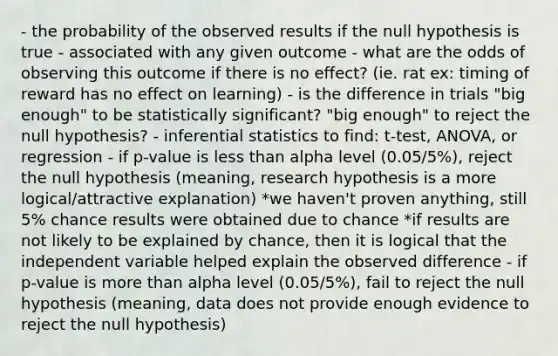 - the probability of the observed results if the null hypothesis is true - associated with any given outcome - what are the odds of observing this outcome if there is no effect? (ie. rat ex: timing of reward has no effect on learning) - is the difference in trials "big enough" to be statistically significant? "big enough" to reject the null hypothesis? - inferential statistics to find: t-test, ANOVA, or regression - if p-value is less than alpha level (0.05/5%), reject the null hypothesis (meaning, research hypothesis is a more logical/attractive explanation) *we haven't proven anything, still 5% chance results were obtained due to chance *if results are not likely to be explained by chance, then it is logical that the independent variable helped explain the observed difference - if p-value is more than alpha level (0.05/5%), fail to reject the null hypothesis (meaning, data does not provide enough evidence to reject the null hypothesis)